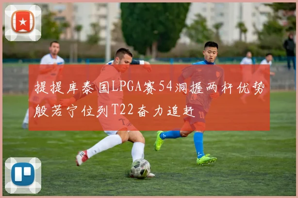 提提库泰国LPGA赛54洞握两杆优势殷若宁位列T22奋力追赶