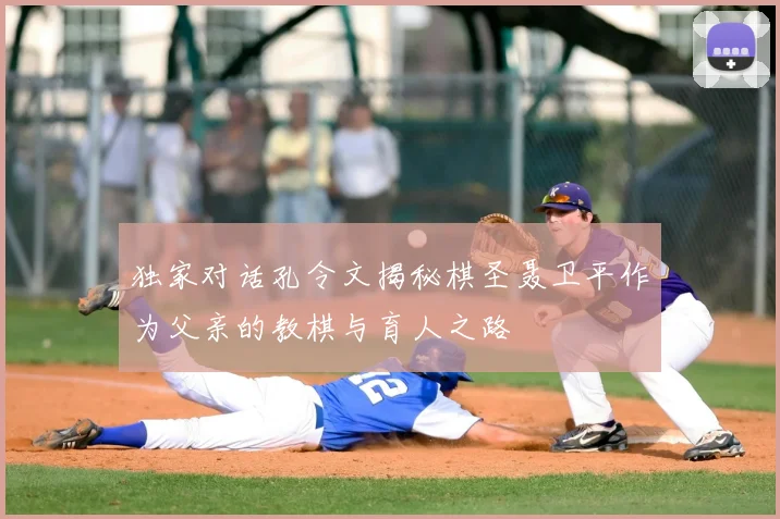 独家对话孔令文揭秘棋圣聂卫平作为父亲的教棋与育人之路