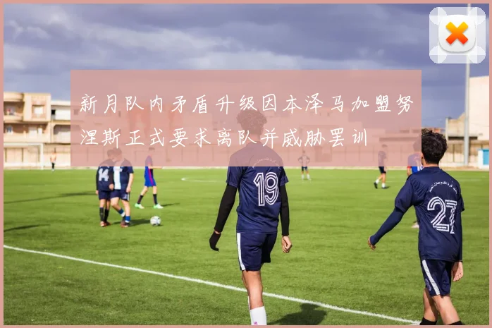 新月队内矛盾升级因本泽马加盟努涅斯正式要求离队并威胁罢训