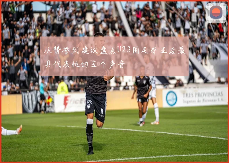 从赞誉到建议盘点U23国足夺亚后最具代表性的五个声音