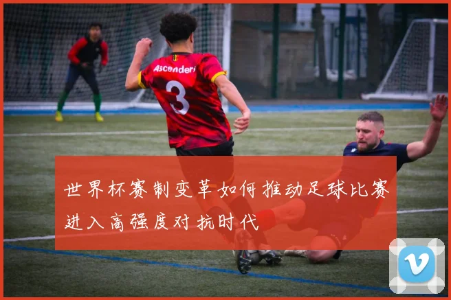 世界杯赛制变革如何推动足球比赛进入高强度对抗时代