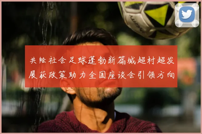 共绘社会足球蓬勃新篇城超村超发展获政策助力全国座谈会引领方向_20260213233107