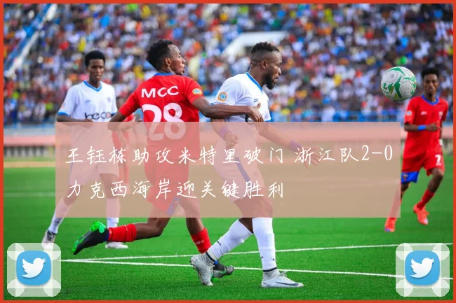 王钰栋助攻米特里破门 浙江队2-0力克西海岸迎关键胜利