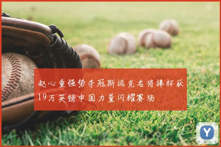 赵心童强势夺冠斯诺克名将捧杯获19万英镑中国力量闪耀赛场