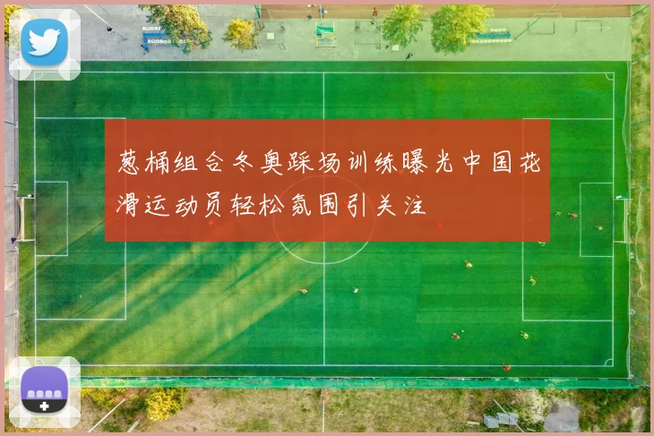 葱桶组合冬奥踩场训练曝光中国花滑运动员轻松氛围引关注