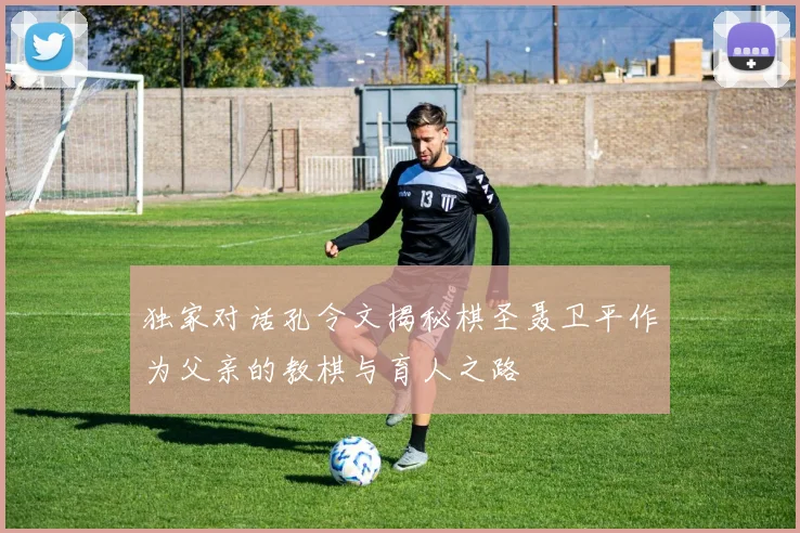 独家对话孔令文揭秘棋圣聂卫平作为父亲的教棋与育人之路