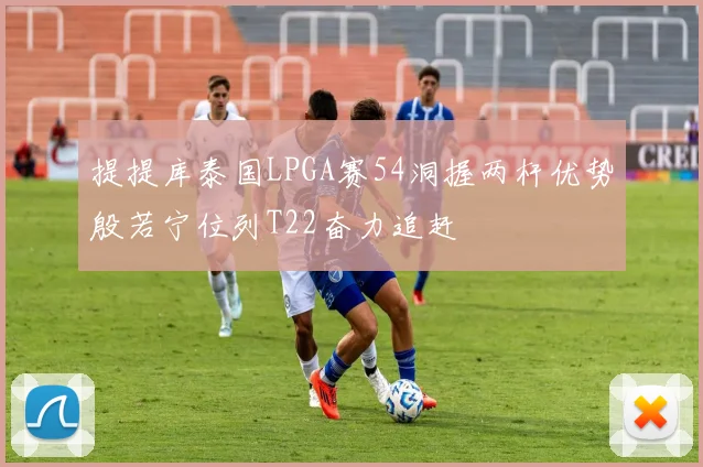 提提库泰国LPGA赛54洞握两杆优势殷若宁位列T22奋力追赶