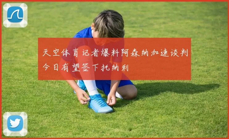 天空体育记者爆料阿森纳加速谈判今日有望签下托纳利