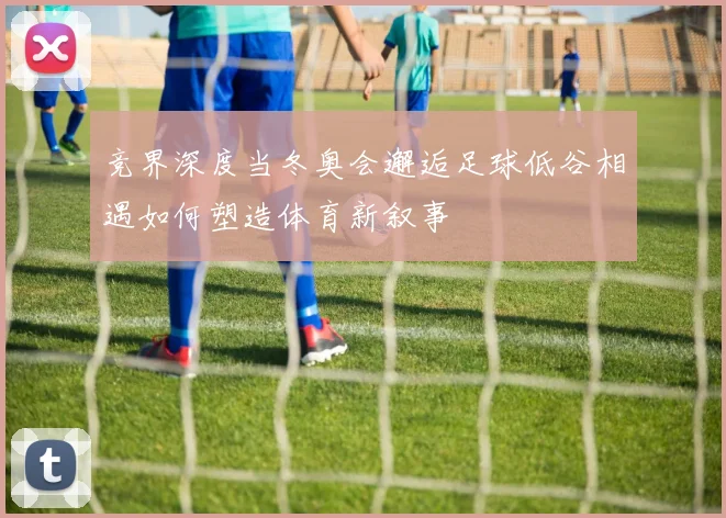 竞界深度当冬奥会邂逅足球低谷相遇如何塑造体育新叙事