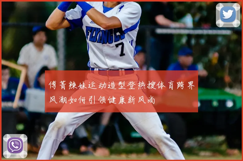 傅菁辣妹运动造型登热搜体育跨界风潮如何引领健康新风尚